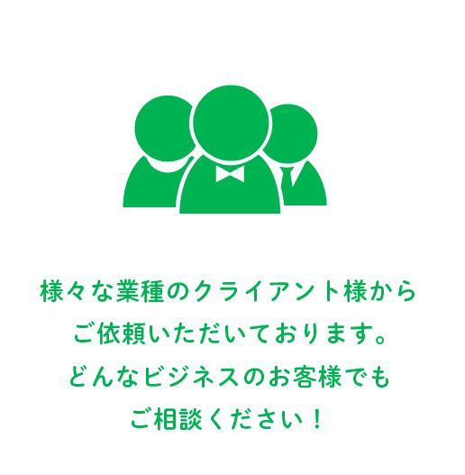 さまざまな業種のクライアント様からご依頼いただいております。どんなビジネスのお客様でもご相談ください！